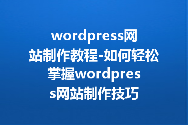 wordpress网站制作教程-如何轻松掌握wordpress网站制作技巧