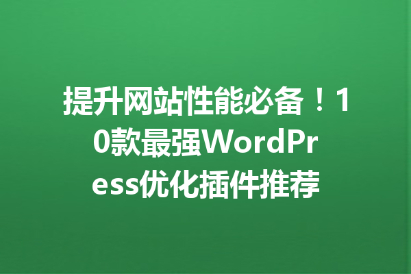 提升网站性能必备！10款最强WordPress优化插件推荐