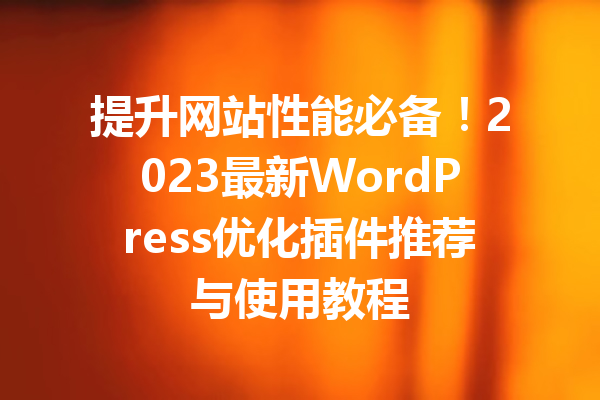 提升网站性能必备！2023最新WordPress优化插件推荐与使用教程