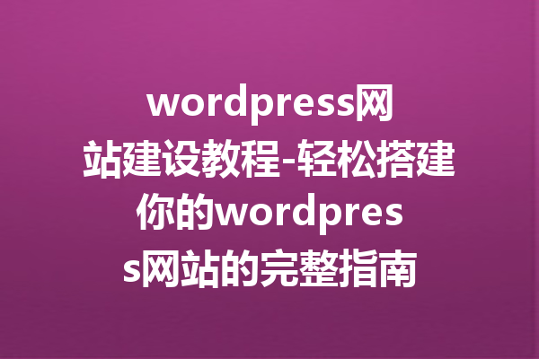 wordpress网站建设教程-轻松搭建你的wordpress网站的完整指南