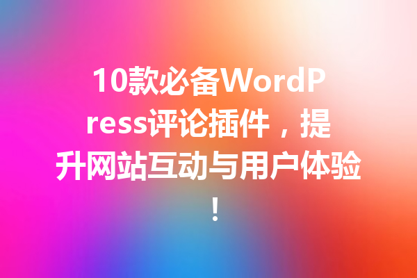 10款必备WordPress评论插件，提升网站互动与用户体验！