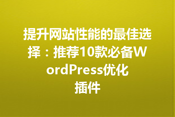 提升网站性能的最佳选择：推荐10款必备WordPress优化插件