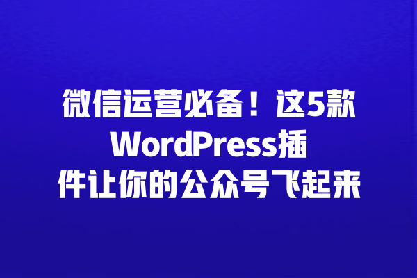 微信运营必备！这5款WordPress插件让你的公众号飞起来 一