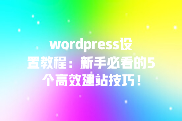 wordpress设置教程：新手必看的5个高效建站技巧！ 一