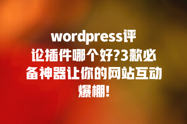 wordpress评论插件哪个好?3款必备神器让你的网站互动爆棚! 一