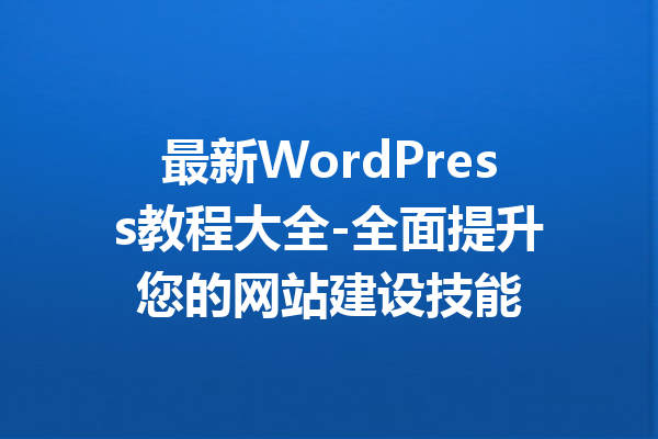 最新WordPress教程大全-全面提升您的网站建设技能
