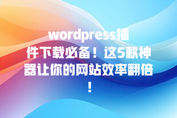wordpress插件下载必备!这5款神器让你的网站效率翻倍! 一