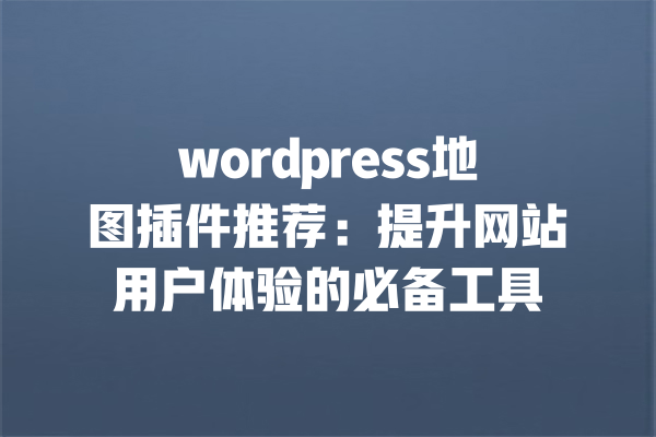wordpress地图插件推荐：提升网站用户体验的必备工具