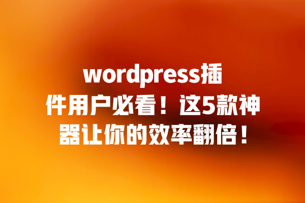 wordpress插件用户必看!这5款神器让你的效率翻倍! 一