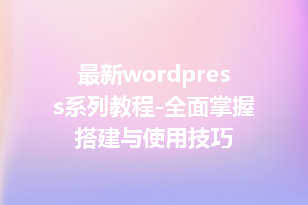 最新wordpress系列教程-全面掌握搭建与使用技巧