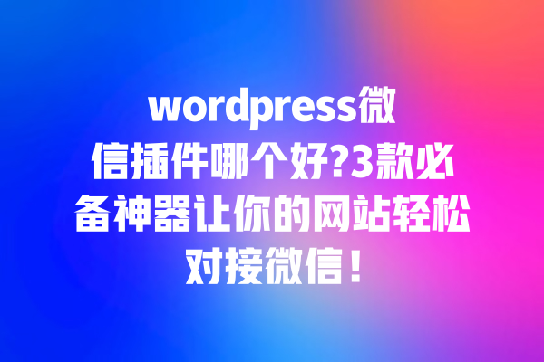 wordpress微信插件哪个好?3款必备神器让你的网站轻松对接微信! 一