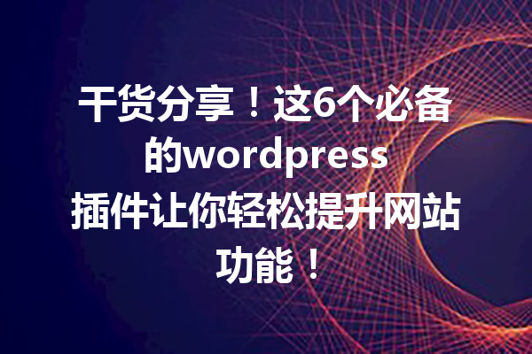 干货分享！这6个必备的wordpress插件让你轻松提升网站功能！