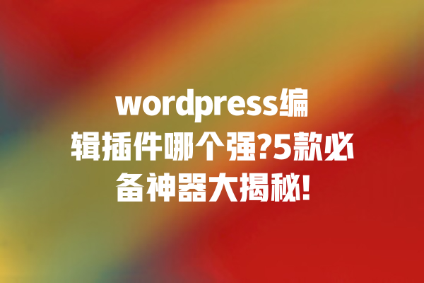wordpress编辑插件哪个强?5款必备神器大揭秘! 一