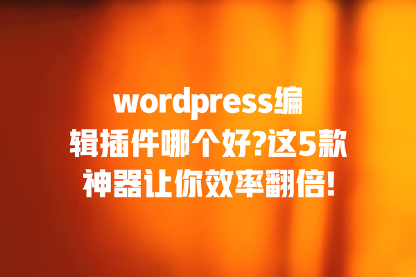 wordpress编辑插件哪个好?这5款神器让你效率翻倍! 一