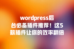 wordpress后台必备插件推荐！这5款插件让你的效率翻倍