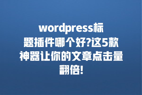 wordpress标题插件哪个好?这5款神器让你的文章点击量翻倍!