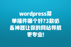 wordpress菜单插件哪个好?3款必备神器让你的网站导航更专业!