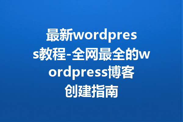 最新wordpress教程-全网最全的wordpress博客创建指南