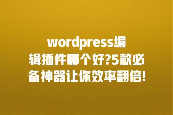 wordpress编辑插件哪个好?5款必备神器让你效率翻倍! 一