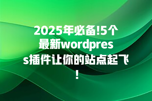 2025年必备!5个最新wordpress插件让你的站点起飞! 一