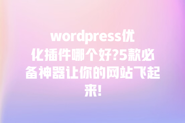 wordpress优化插件哪个好?5款必备神器让你的网站飞起来! 一