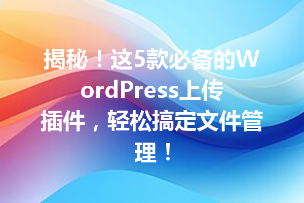 揭秘！这5款必备的WordPress上传插件，轻松搞定文件管理！