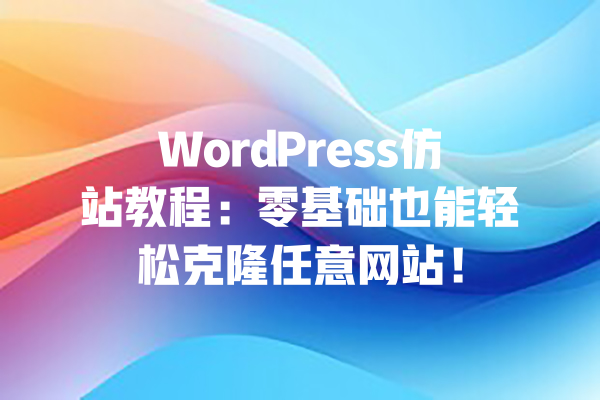 WordPress仿站教程：零基础也能轻松克隆任意网站！ 一