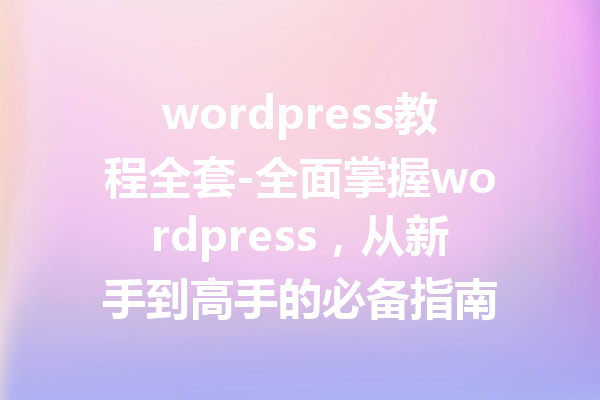 wordpress教程全套-全面掌握wordpress，从新手到高手的必备指南