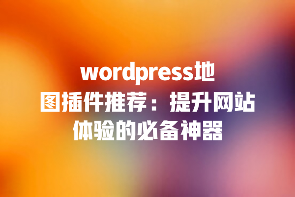 wordpress地图插件推荐:提升网站体验的必备神器