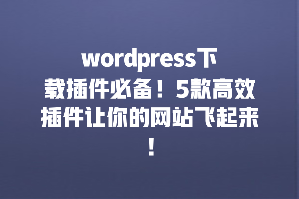 wordpress下载插件必备！5款高效插件让你的网站飞起来！ 一