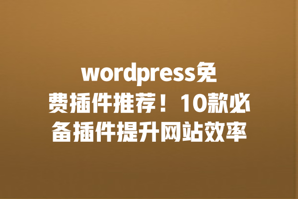 wordpress免费插件推荐！10款必备插件提升网站效率