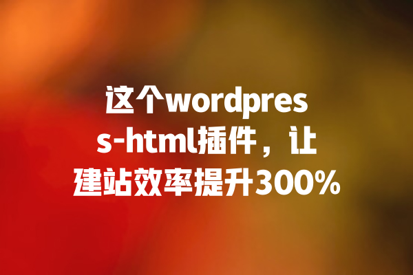 这个wordpress-html插件,让建站效率提升300% 一