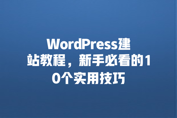WordPress建站教程,新手必看的10个实用技巧 一