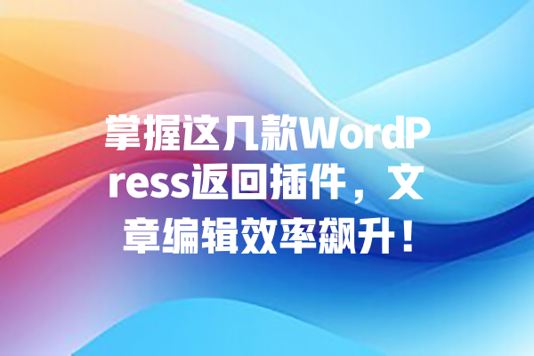 掌握这几款WordPress返回插件，文章编辑效率飙升！  一