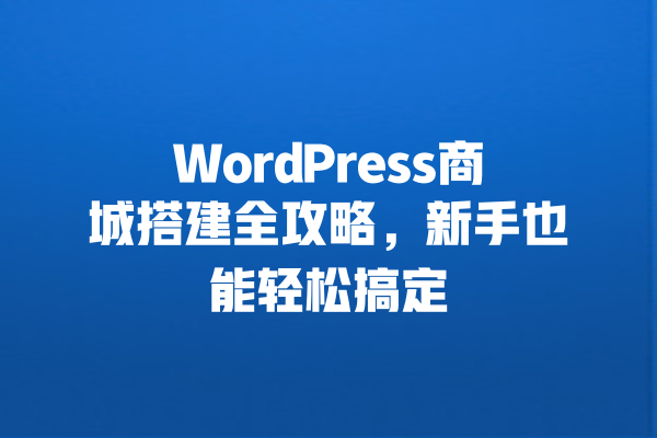 WordPress商城搭建全攻略,新手也能轻松搞定 一