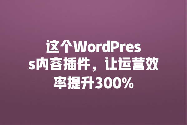 这个WordPress内容插件,让运营效率提升300% 一