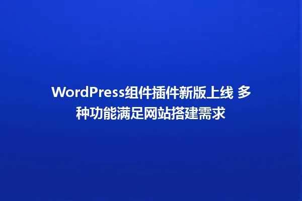 WordPress组件插件新版上线 多种功能满足网站搭建需求 一