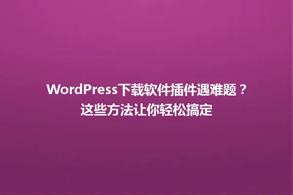 WordPress下载软件插件遇难题?这些方法让你轻松搞定 一