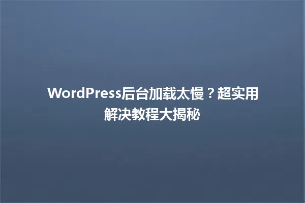 WordPress后台加载太慢？超实用解决教程大揭秘  一