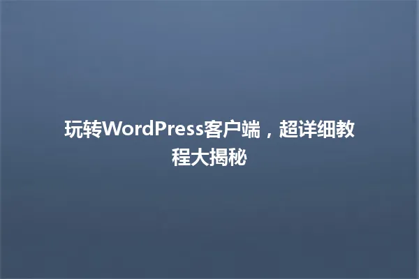 玩转WordPress客户端,超详细教程大揭秘 一