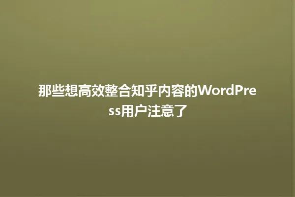 那些想高效整合知乎内容的WordPress用户注意了 一