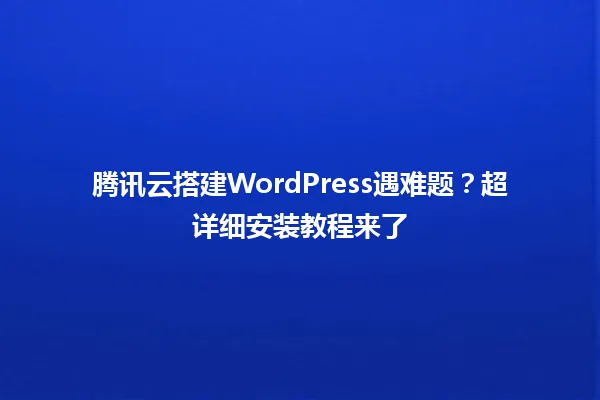 腾讯云搭建WordPress遇难题?超详细安装教程来了 一