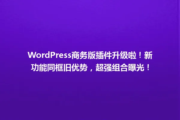 WordPress商务版插件升级啦!新功能同框旧优势,超强组合曝光! 一