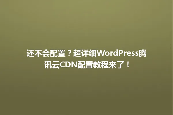 还不会配置?超详细WordPress腾讯云CDN配置教程来了! 一
