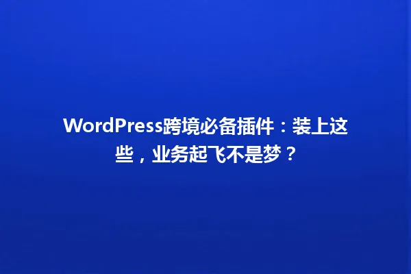 WordPress跨境必备插件:装上这些,业务起飞不是梦? 一