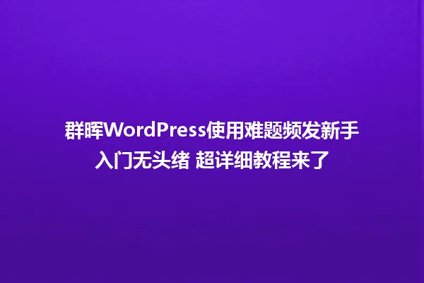 群晖WordPress使用难题频发新手入门无头绪 超详细教程来了 一