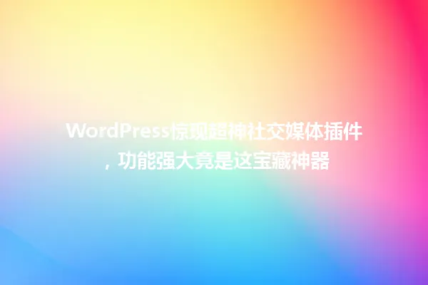 WordPress惊现超神社交媒体插件,功能强大竟是这宝藏神器 一