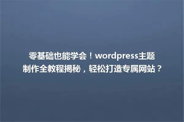 零基础也能学会!wordpress主题制作全教程揭秘,轻松打造专属网站? 一