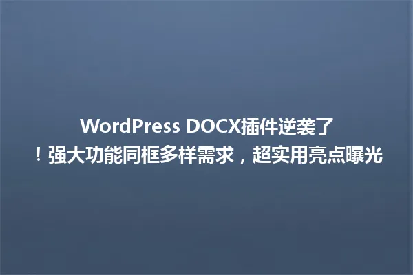 WordPress DOCX插件逆袭了!强大功能同框多样需求,超实用亮点曝光 一