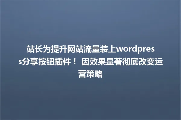 站长为提升网站流量装上wordpress分享按钮插件！ 因效果显著彻底改变运营策略 一